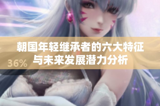 朝国年轻继承者的六大特征与未来发展潜力分析