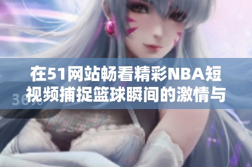 在51网站畅看精彩NBA短视频捕捉篮球瞬间的激情与精彩