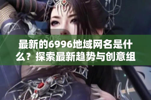 最新的6996地域网名是什么？探索最新趋势与创意组合