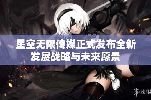 星空无限传媒正式发布全新发展战略与未来愿景