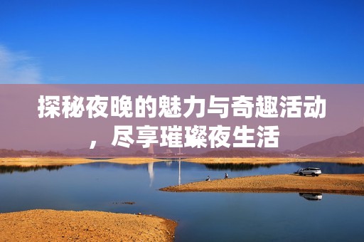 探秘夜晚的魅力与奇趣活动，尽享璀璨夜生活