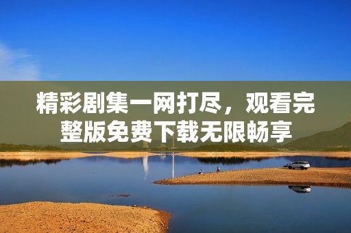 精彩剧集一网打尽，观看完整版免费下载无限畅享