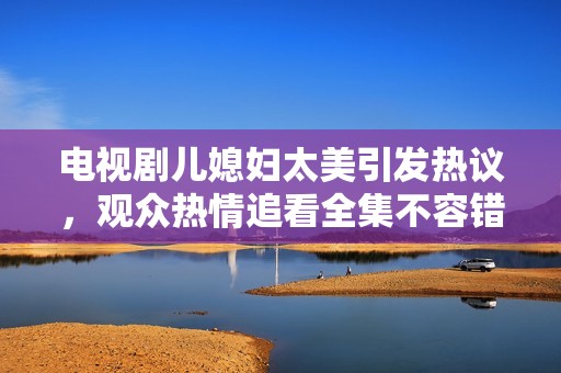 电视剧儿媳妇太美引发热议，观众热情追看全集不容错过