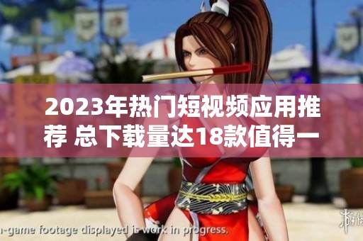 2023年热门短视频应用推荐 总下载量达18款值得一试的选择