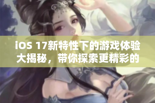 iOS 17新特性下的游戏体验大揭秘，带你探索更精彩的手游世界