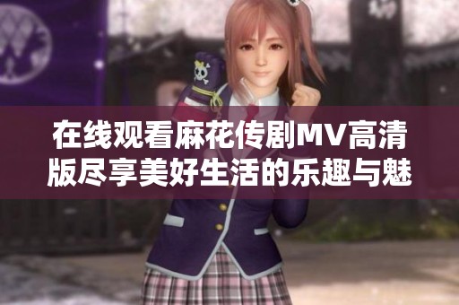 在线观看麻花传剧MV高清版尽享美好生活的乐趣与魅力