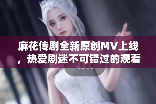 麻花传剧全新原创MV上线，热爱剧迷不可错过的观看体验