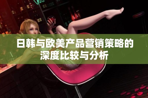 日韩与欧美产品营销策略的深度比较与分析