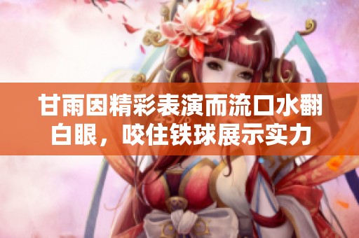 甘雨因精彩表演而流口水翻白眼，咬住铁球展示实力