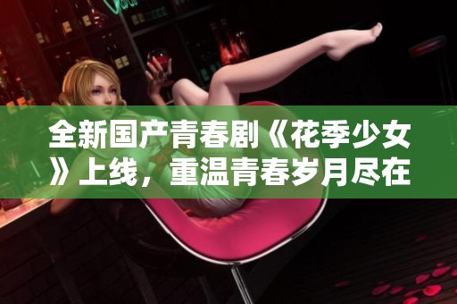 全新国产青春剧《花季少女》上线，重温青春岁月尽在这里