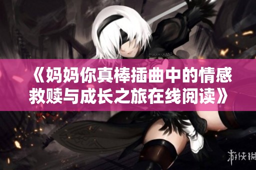 《妈妈你真棒插曲中的情感救赎与成长之旅在线阅读》