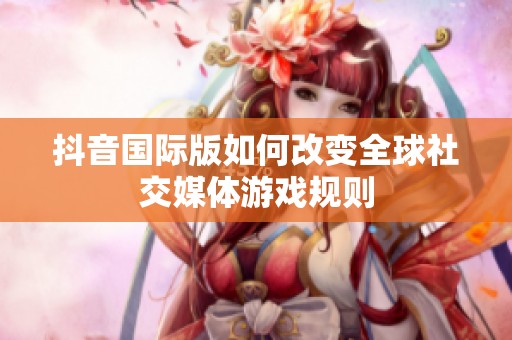 抖音国际版如何改变全球社交媒体游戏规则