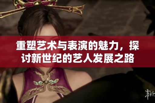 重塑艺术与表演的魅力，探讨新世纪的艺人发展之路