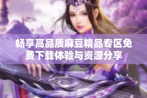 畅享高品质麻豆精品专区免费下载体验与资源分享