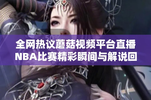 全网热议蘑菇视频平台直播NBA比赛精彩瞬间与解说回顾