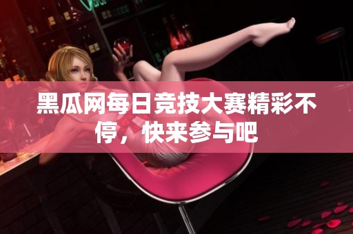 黑瓜网每日竞技大赛精彩不停，快来参与吧
