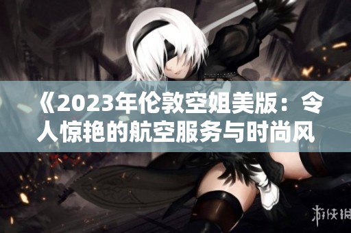 《2023年伦敦空姐美版：令人惊艳的航空服务与时尚风采》
