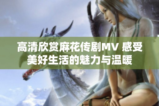高清欣赏麻花传剧MV 感受美好生活的魅力与温暖