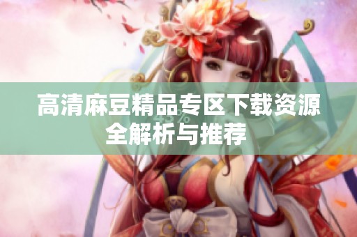 高清麻豆精品专区下载资源全解析与推荐 