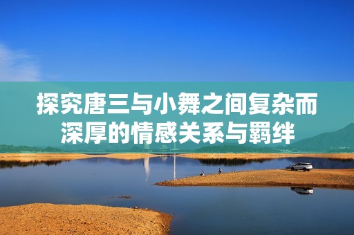探究唐三与小舞之间复杂而深厚的情感关系与羁绊
