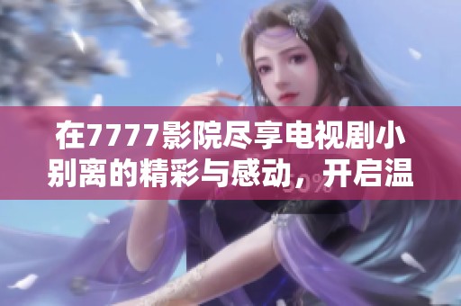在7777影院尽享电视剧小别离的精彩与感动，开启温馨观看之旅