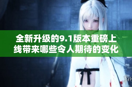 全新升级的9.1版本重磅上线带来哪些令人期待的变化和功能