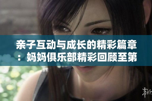 亲子互动与成长的精彩篇章：妈妈俱乐部精彩回顾至第34节