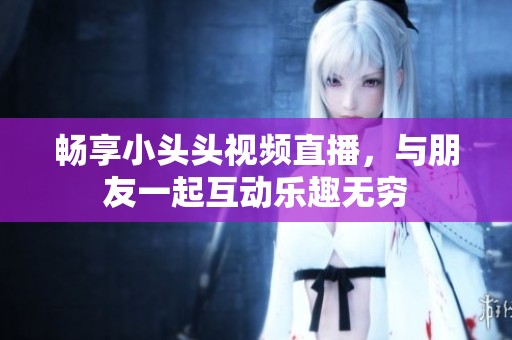 畅享小头头视频直播，与朋友一起互动乐趣无穷