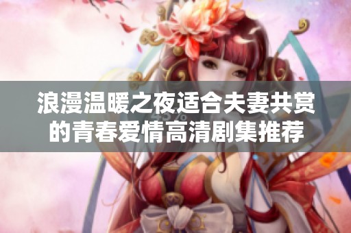 浪漫温暖之夜适合夫妻共赏的青春爱情高清剧集推荐