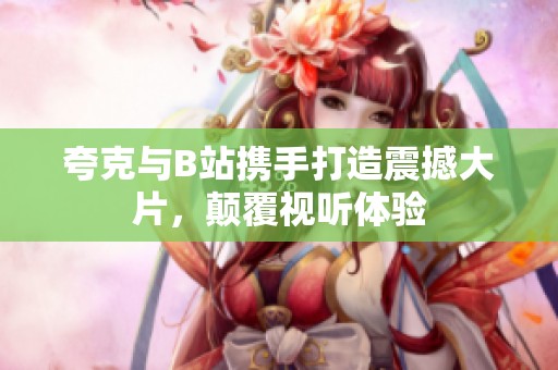 夸克与B站携手打造震撼大片，颠覆视听体验