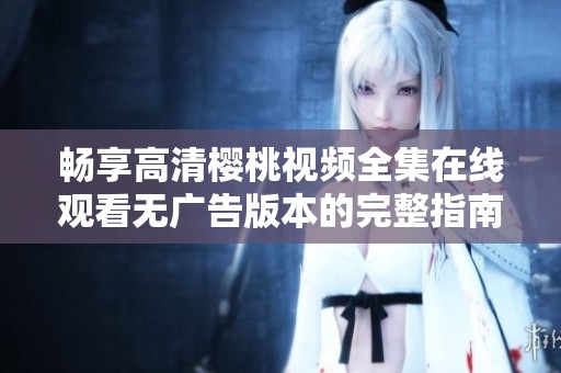 畅享高清樱桃视频全集在线观看无广告版本的完整指南