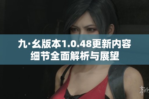 九·幺版本1.0.48更新内容细节全面解析与展望