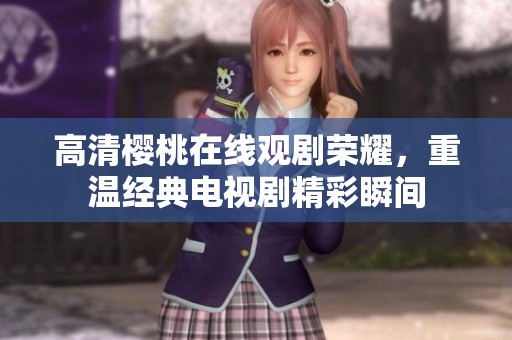 高清樱桃在线观剧荣耀，重温经典电视剧精彩瞬间