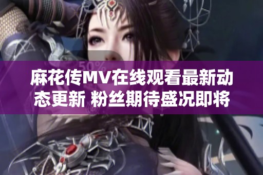 麻花传MV在线观看最新动态更新 粉丝期待盛况即将开启