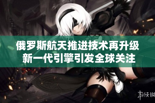 俄罗斯航天推进技术再升级 新一代引擎引发全球关注与期待