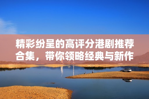 精彩纷呈的高评分港剧推荐合集，带你领略经典与新作的魅力
