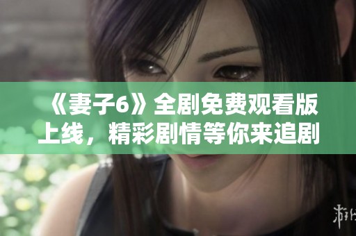 《妻子6》全剧免费观看版上线，精彩剧情等你来追剧！