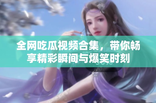 全网吃瓜视频合集，带你畅享精彩瞬间与爆笑时刻