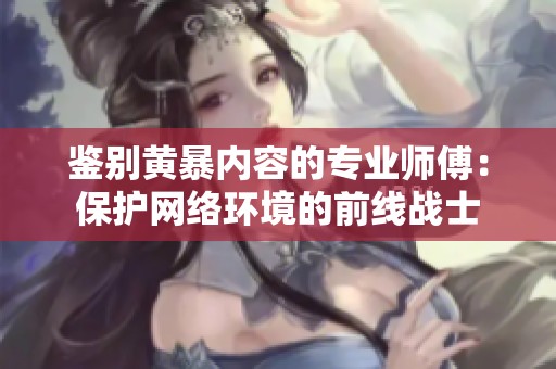 鉴别黄暴内容的专业师傅：保护网络环境的前线战士