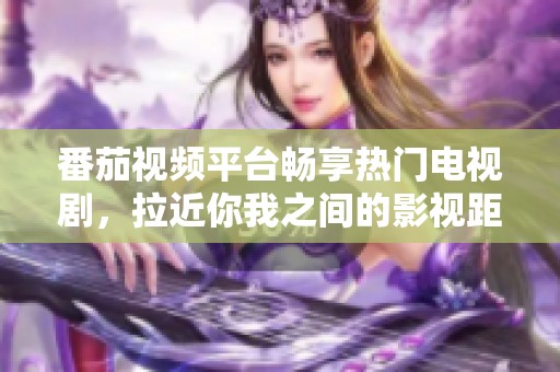 番茄视频平台畅享热门电视剧，拉近你我之间的影视距离