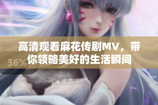 高清观看麻花传剧MV，带你领略美好的生活瞬间