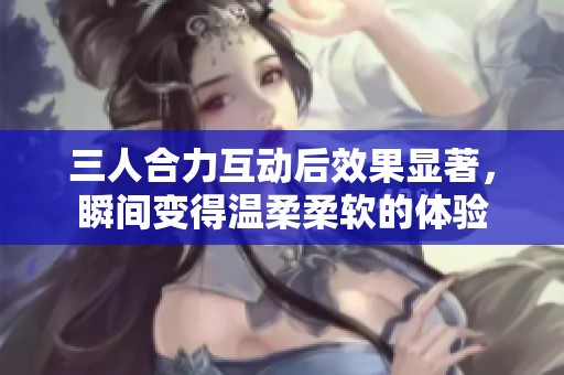 三人合力互动后效果显著，瞬间变得温柔柔软的体验