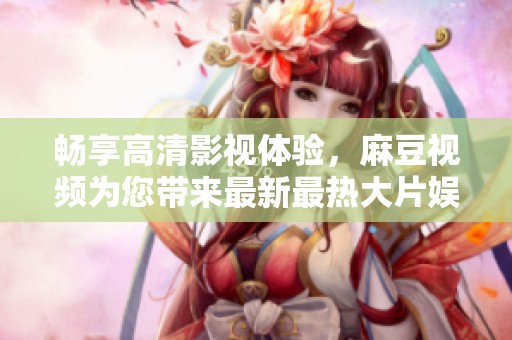 畅享高清影视体验，麻豆视频为您带来最新最热大片娱乐盛宴