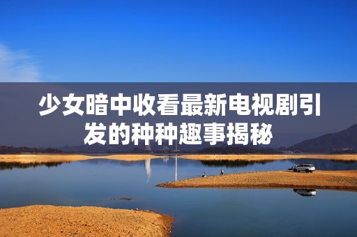 少女暗中收看最新电视剧引发的种种趣事揭秘
