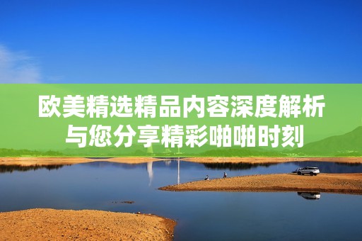 欧美精选精品内容深度解析 与您分享精彩啪啪时刻