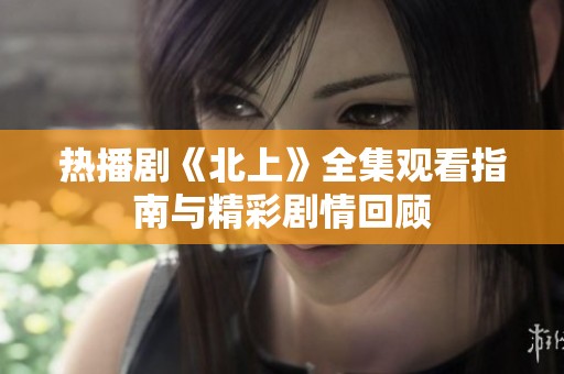 热播剧《北上》全集观看指南与精彩剧情回顾