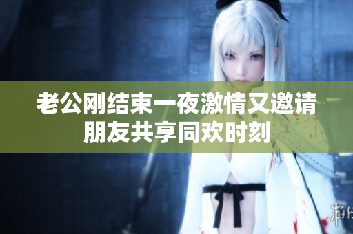 老公刚结束一夜激情又邀请朋友共享同欢时刻