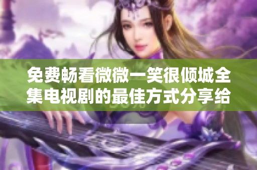 免费畅看微微一笑很倾城全集电视剧的最佳方式分享给你