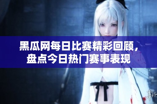 黑瓜网每日比赛精彩回顾，盘点今日热门赛事表现