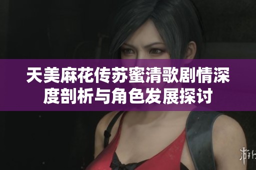 天美麻花传苏蜜清歌剧情深度剖析与角色发展探讨